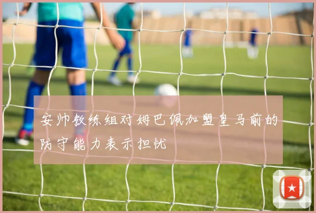 安帅教练组对姆巴佩加盟皇马前的防守能力表示担忧