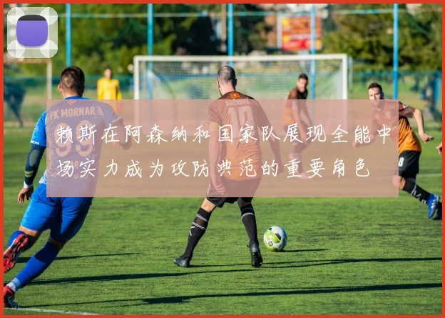 赖斯在阿森纳和国家队展现全能中场实力成为攻防典范的重要角色
