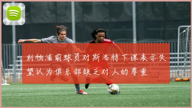 利物浦前球员对斯洛特下课表示失望认为俱乐部缺乏对人的尊重