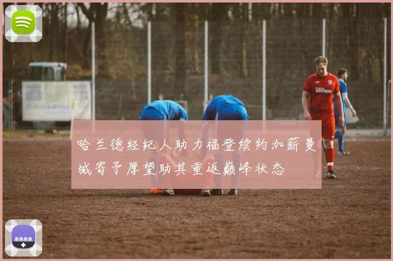 哈兰德经纪人助力福登续约加薪曼城寄予厚望助其重返巅峰状态