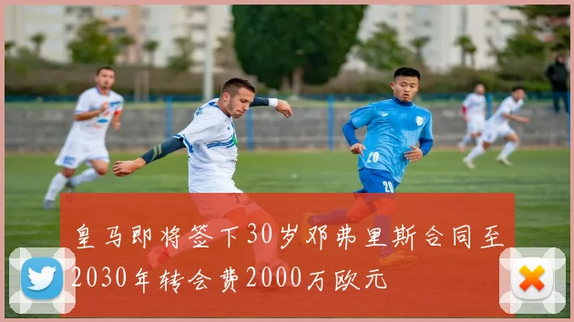 皇马即将签下30岁邓弗里斯合同至2030年转会费2000万欧元
