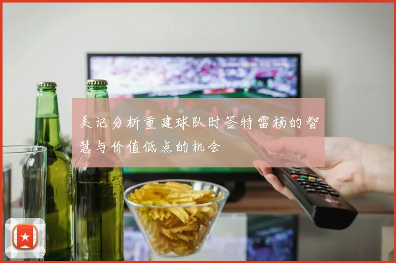 美记分析重建球队时签特雷杨的智慧与价值低点的机会