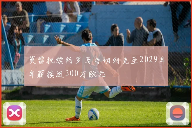 莫雷托续约罗马与切利克至2029年年薪接近300万欧元