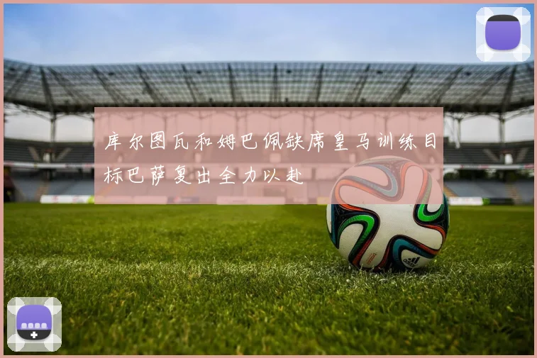 库尔图瓦和姆巴佩缺席皇马训练目标巴萨复出全力以赴