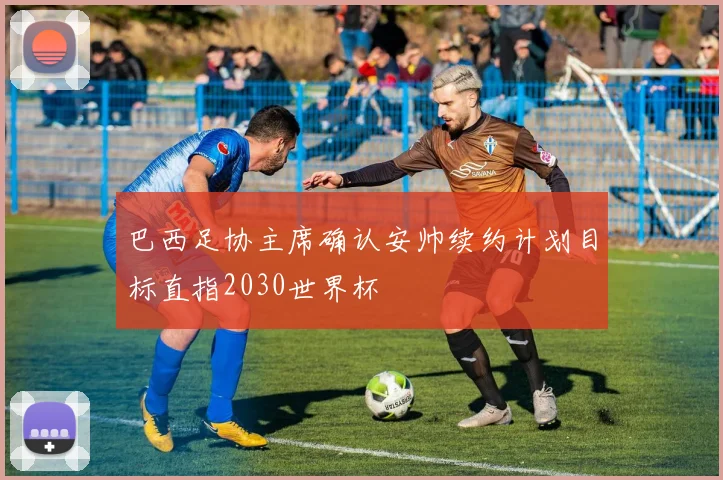 巴西足协主席确认安帅续约计划目标直指2030世界杯