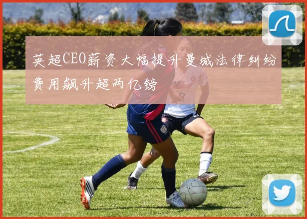 英超CEO薪资大幅提升曼城法律纠纷费用飙升超两亿镑