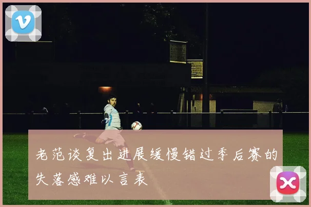 老范谈复出进展缓慢错过季后赛的失落感难以言表