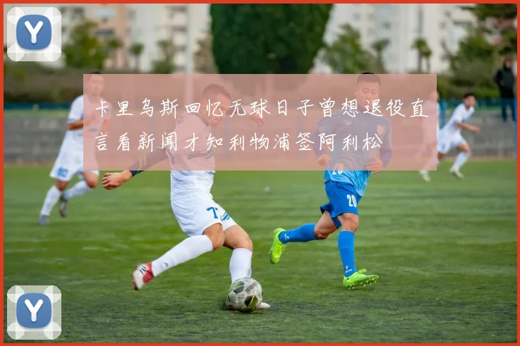 卡里乌斯回忆无球日子曾想退役直言看新闻才知利物浦签阿利松