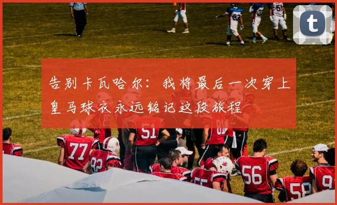 告别卡瓦哈尔：我将最后一次穿上皇马球衣永远铭记这段旅程