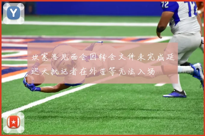 坎塞洛见面会因转会文件未完成延迟大批记者在外苦等无法入场