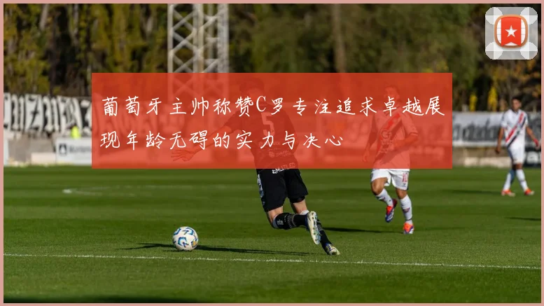 葡萄牙主帅称赞C罗专注追求卓越展现年龄无碍的实力与决心