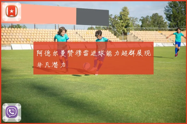 阿德尔曼赞穆雷进球能力超群展现非凡潜力