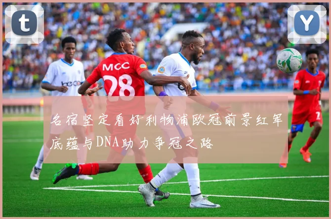 名宿坚定看好利物浦欧冠前景红军底蕴与DNA助力争冠之路