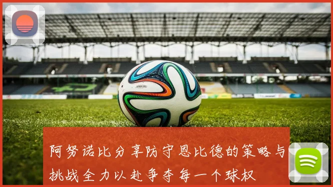 阿努诺比分享防守恩比德的策略与挑战全力以赴争夺每一个球权