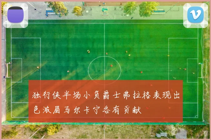 独行侠半场小负爵士弗拉格表现出色浓眉马尔卡宁各有贡献