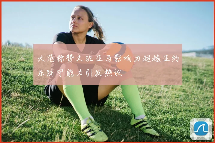大范称赞文班亚马影响力超越亚约东防守能力引发热议
