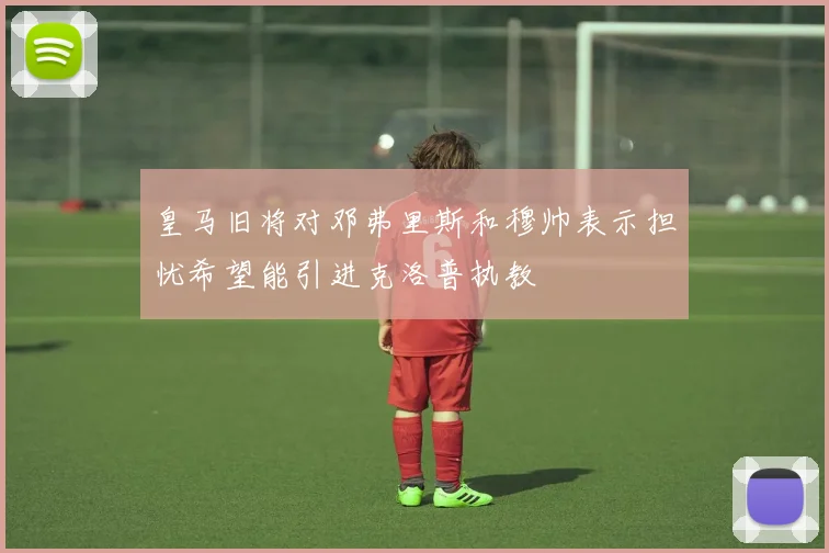 皇马旧将对邓弗里斯和穆帅表示担忧希望能引进克洛普执教
